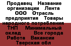 Продавец › Название организации ­ Лента, ООО › Отрасль предприятия ­ Товары народного потребления (ТНП) › Минимальный оклад ­ 1 - Все города Работа » Вакансии   . Тверская обл.,Осташков г.